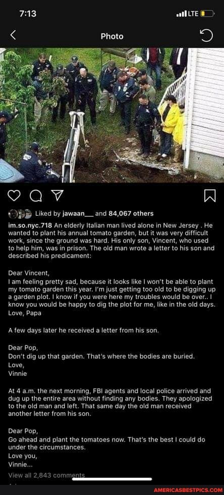 PB Liked by jawaan__and 84,067 others
im.so.nyc.718 An elderly Italian man lived alone in New Jersey . He wanted to plant his annual tomato garden, but it was very difficult work, since the ground was hard. His only son, Vincent, who used to help him, was in prison. The old man wrote a letter to his son and described his predicamer
Dear Vincent, am feeling pretty sad, because it looks like won't be able to plant my tomato garden this year. I'm just getting too old to be digging up a garden plot. I know if you were here my troubles would be over..
know you would be happy to dig the plot for me, like in the old days.
Love, Papa
A few days later he received a letter from his son.
Dear Pop,
Don't dig up that garden. That's where the bodies are buried.
Love,
Vinnie
At 4 a.m. the next morning, FBI agents and local police arrived and dug up the entire area without finding any bodies. They apologized to the old man and left. That same day the old man received another letter from his son.
Dear Pop,
Go ahead and plant the tomatoes now. That's the best I could do under the circumstances.
Love you,
Vinnie...