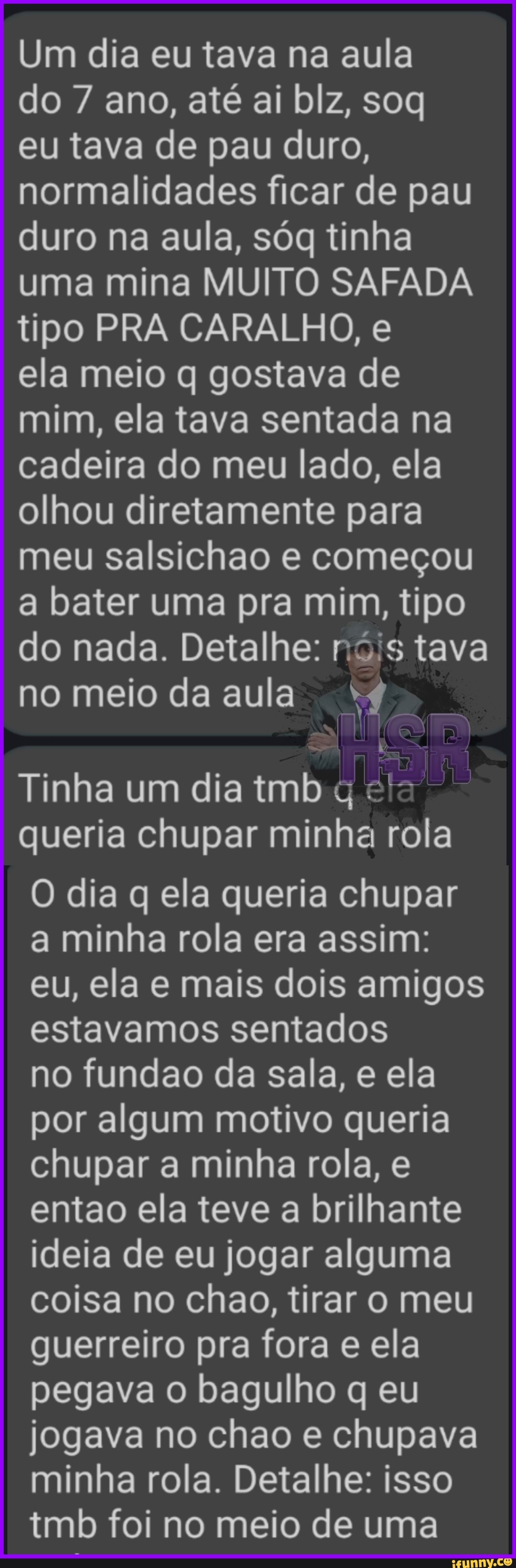 Um dia eu tava na aula
do 7 ano, até ai blz, soq eu tava de pau duro, normalidades ficar de pau duro na aula, sóg tinha uma mina MUITO SAFADA tipo PRA CARALHO, e
ela meio q gostava de mim, ela tava sentada na cadeira do meu lado, ela olhou diretamente para meu salsichao e começou a bater uma pra mim, tipo do nada. Detalhe: ná's tava
no meio da aula
TER Tinha um dia tmb
queria chupar minha rola
O dia q ela queria chupar a minha rola era assim: eu, ela e mais dois amigos estavamos sentados
no fundao da sala, e ela por algum motivo queria chupar a minha rola, e entao ela teve a brilhante ideia de eu jogar alguma coisa no chao, tirar o meu guerreiro pra fora e ela pegava o bagulho q eu jogava no chao e chupava minha rola. Detalhe: isso tmb foi no meio de uma