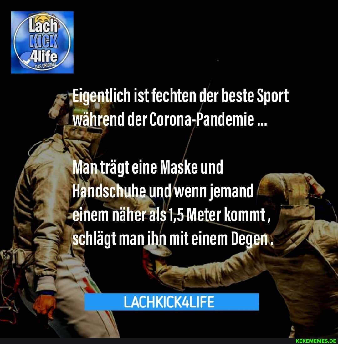 Eigentlich ist fechten der beste Sport während der Corona-Pandemie
Manträgt eine Maske und
Handschuhe und wenn jemand einem näher als 1,5 Meter kommt, schlägt man ihn mit einem Degen.
LACHKICK4LIFE