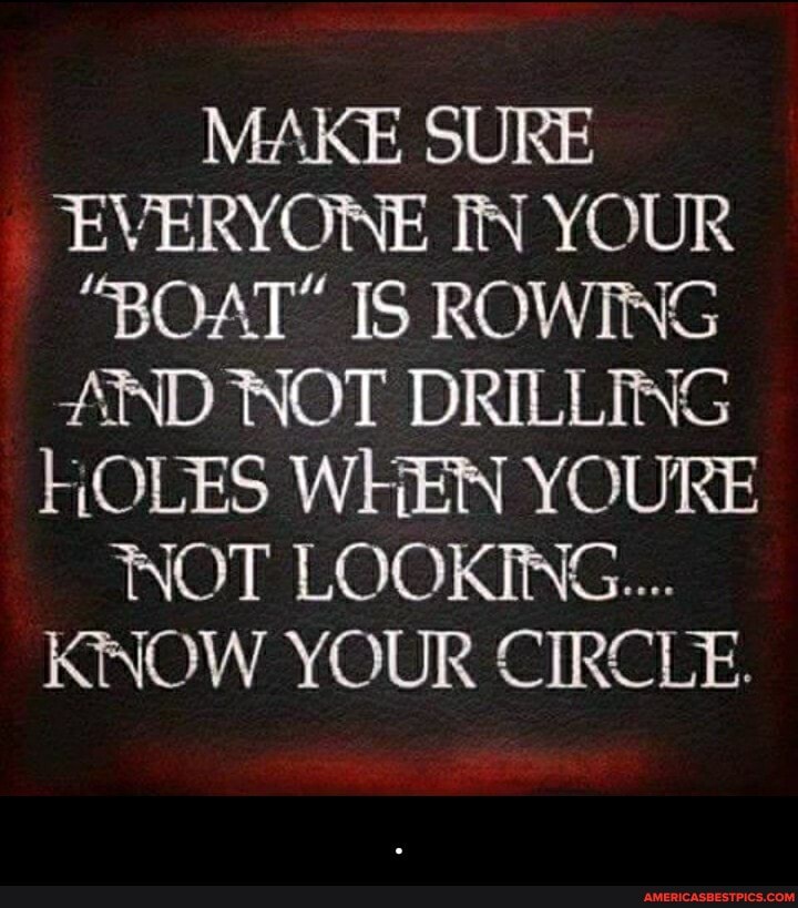 MAKE SURE EVERYONE IN YOUR
"BOAT" IS ROWING AND NOT DRILLING HOLES WHEN YOURE NOT LOOKING...
KNOW YOUR CIRCLE. - .