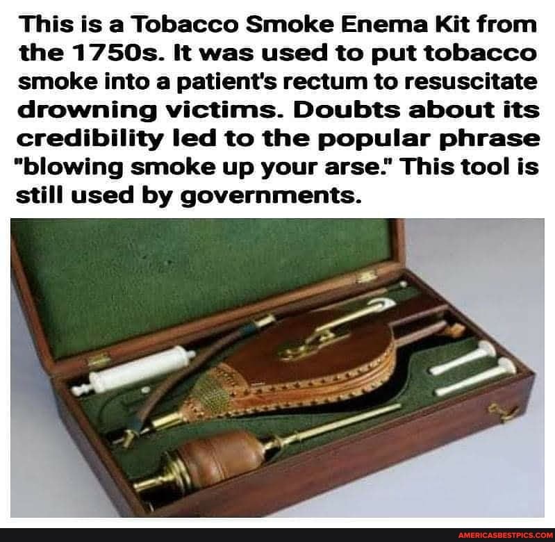 This is a Tobacco Smoke Enema Kit from
the 1750s. It was used to put tobacco
smoke into a patient's rectum to resuscitate
drowning victims. Doubts about its
credibility led to the popular phrase
"blowing smoke up your arse." This tool is
still used by governments.