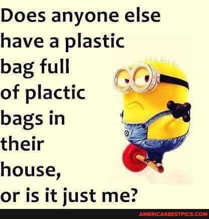 Does anyone else have a plastic
bag full
of plactic bags in their
house, nricit ma?