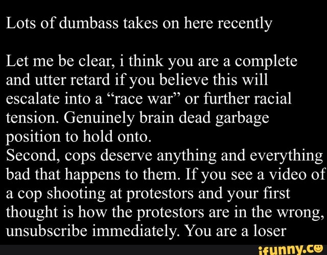 Lots of dumbass takes on
here recently
Let me
be clear, i think you are a
complete
and utter retard if you believe this will
escalate into a "race war" or
further racial
tension. Genuinely brain dead garbage
position to hold onto.
Second, cops deserve anything and everything
bad that happens to them. If you see a video of
a cop shooting at protestors and your first
thought is how the protestors are in the wrong,
unsubscribe immediately. You are a loser