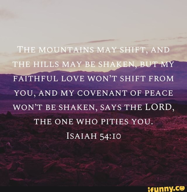 FAITHFUL LOVE WON'T SHIFT FROM
YOU, AND MY COVENANT OF PEACE
WON'T BE SHAKEN, SAYS THE LORD,
THE ONE WHO PITIES YOU.
ISAIAH