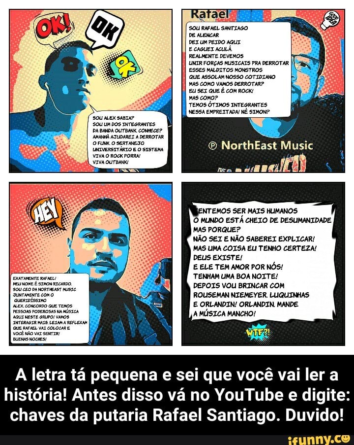 SOU ALEXSABIA?
SOU UM DOS INTEGRANTES
DA BANDA OUTBANK CONHECE?
AMANA ATUDAREZ DERROTAR O FUNK O SERTANESO UNIVERSITÁRIO E SISTEMA
SOU RAFAEL SANTIAGO DE ALENCAR
DET UM PEIDO AqUT ECAGUET ACULÁ
REALMENTE DEVEMOS
UNTR FORÇAS MUSICATS PRA DERROTAR ESSES MALDITOS MONSTROS.
QUE ASSOLAN NOSSO COTIDIANO
MAS COMO VAMOS DERROTAR?
EU SEZ QUE É COM ROCK!
MAS COMO?
TEMOS ÓTIMOS INTEGRANTES
NESSA EMPREITADA NÉ SIMON?
NorthEast Music
4) I
NTEMOS SER MAIS HLIMANOS MUNDO ESTÁ CHEIO DE DESUMANIDADE MAS PORQUE?
NÃO SEI E NÃO SABEREI EXPLICAR/
MAS LIMA COISA ELI TENHO CERTEZA!
DEUS EXISTE!
E ELE TEM AMOR POR NÓS!
TENHAM LIMA BOA NOITE!
DEPOIS VOU BRINCAR COM ROUISEMAN NIEMEYER LUQUINHAS E ORLANDIN! ORLANDIN MANDE A MÚSICA MANCHO!
A letra tá pequena e sei que você vai ler a história! Antes disso vá no YouTube e digite: chaves da putaria Rafael Santiago. Duvido! - A letra tá pequena e sei que você vai ler a história! Antes disso vá no YouTube e digite: chaves da putaria Rafael Santiago. Duvido!