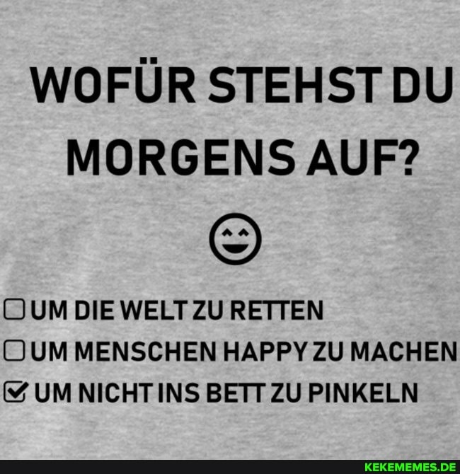 WOFÜR STEHST DU MORGENS AUF?
UUM DIE WELT ZU RETTEN UDUM MENSCHEN HAPPY ZU MACHEN UM NICHT INS BETT ZU PINKELN