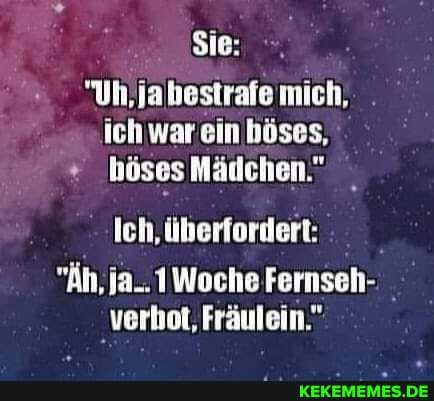 Sie:
"Uh,jabestrafe mich, ich war ein böses,
höses MÀdchen."
Ich, ĂŒberfordert:
Woche Fernseh-
verbot, FrÀulein."