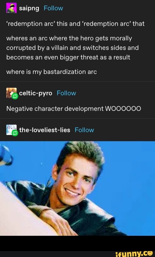 saipng Follow
'redemption arc' this and 'redemption arc' that
wheres an arc where the hero gets morally
corrupted by a villain and switches sides and
becomes an even bigger threat as a result
where is my bastardization arc
Negative character development WOOOOOO -