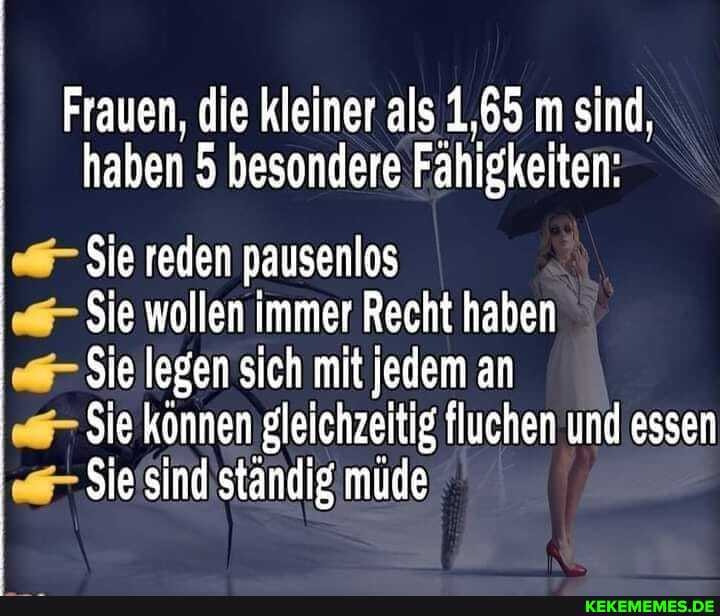 Frauen, die kleiner als 1,65 m sind, haben 5 besondere Fähigkeiten:
Sie reden pausenlos
Sie wollen immer Recht haben
Sie legen sich mit jedem an
Sie können gleichzeitig fluchen und essen
Sie sind ständig mude
