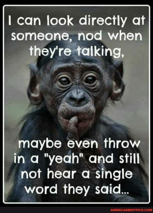 I can look dir at someone, nod when they're talking,
maybe even throw in "ye and still
not hear single word they said...