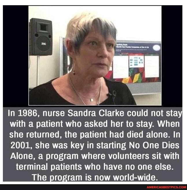 In 1986, nurse Sandra Clarke could not stay with a patient who asked her to stay. When she returned, the patient had died alone. In
2001, she was key in starting No One Dies
Alone, a program where volunteers sit with terminal patients who have no one else.
Tho nrnddram ic now world.wido