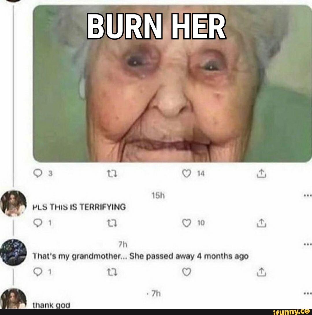 BURN. HER
QO 3 nn 1
PLS THIS IS TERRIFYING
9 1 oo ww its
That's my grandmother... She passed away 4 months ago
thank god