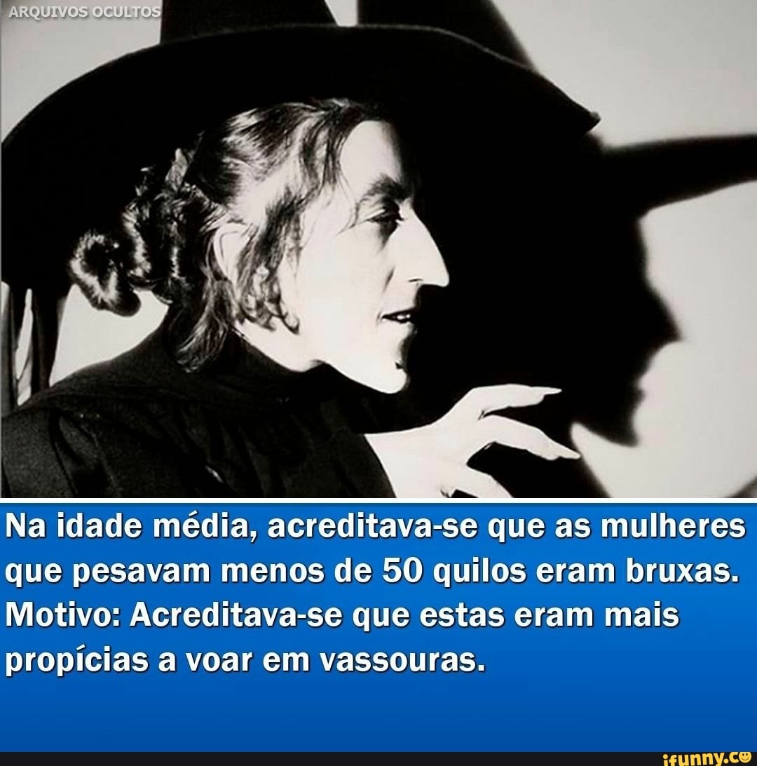 ARQUIVOS OCULTOS
Na idade média, acreditava-se que as mulheres que pesavam menos de 50 quilos eram bruxas.
Motivo: Acreditava-se que estas eram mais
propícias a voar em vassouras.