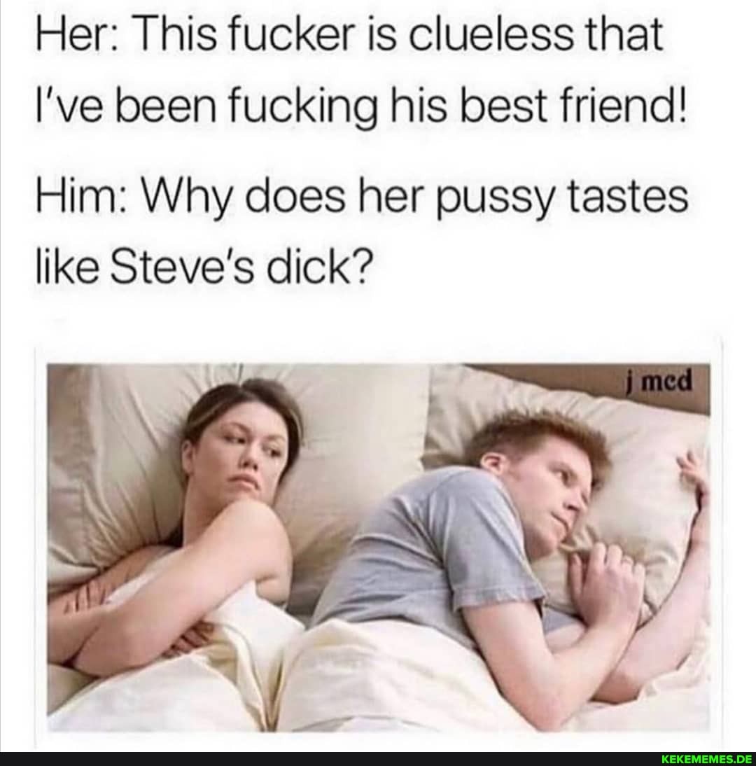 Her: This fucker is clueless that l've been fucking his best friend!
Him: Why does her pussy tastes like Steve's dick?