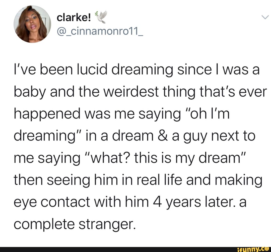 I've been lucid dreaming since I was a
baby and the weirdest thing that's ever
happened was me saying "oh I'm
dreaming" in a dream a guy next to
me saying "what? this is my dream"
then seeing him in real life and making
eye contact with him 4 years later. a
complete stranger.