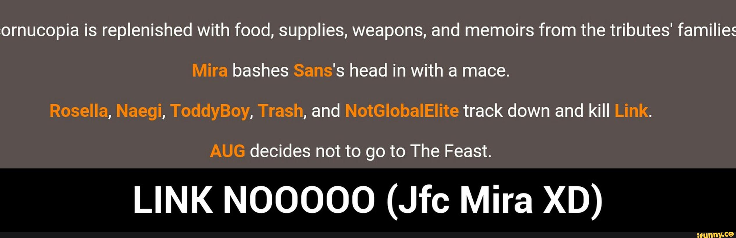 :ornucopia is replenished with food, supplies, weapons, and memoirs from the tributes' families
Mira bashes Sans's head in with a mace.
Rosella, Naegi, ToddyBoy, Trash, and NotGlobalElite track down and kill Link.
AUG decides not to go to The Feast.
LINK NOOOOO (ch Mira XD) - LINK NOOOOO (Jfc Mira XD)