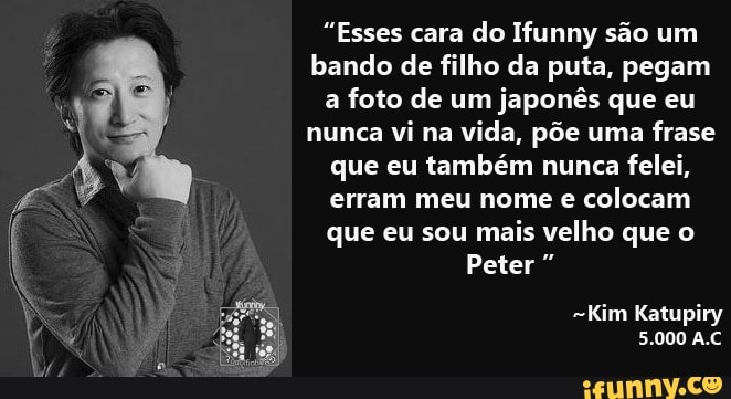 "Esses cara do Ifunny são um bando de filho da puta, pegam a foto de um japonês que eu nunca vi na vida, põe uma frase que eu também nunca felei, erram meu nome e colocam que eu sou mais velho que o
Peter
Kim Katupiry
5.000 A.C