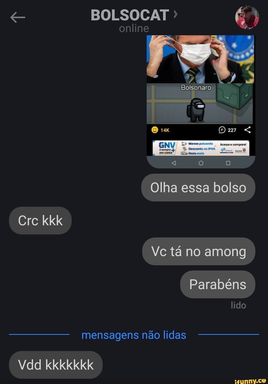 BOLSOCAT
online
Bolsonaro
Olha essa bolso
Vc tá no among
Parabéns ido
Cre kkk
Vc tá no among
Parabéns
mensagens não lidas
Vdd kkkkkkk