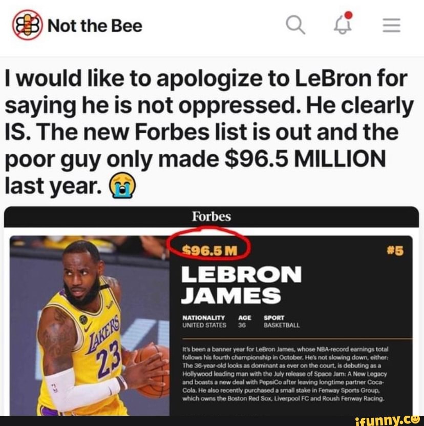 Not the Bee
I would like to apologize to LeBron for saying he is not oppressed. He clearly
IS. The new Forbes list is out and the poor guy only made $96.5 MILLION last year.
Forbes
$96.5M
LEBRON JAMES