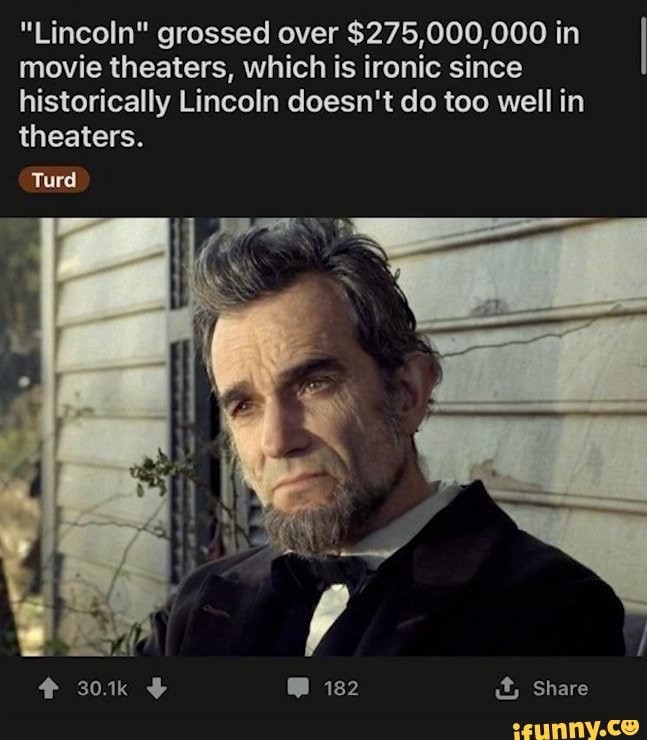 "Lincoln" grossed over $275,000,000 in movie theaters, which is ironic since historically Lincoln doesn't do too well in
theaters.
Turd
Share