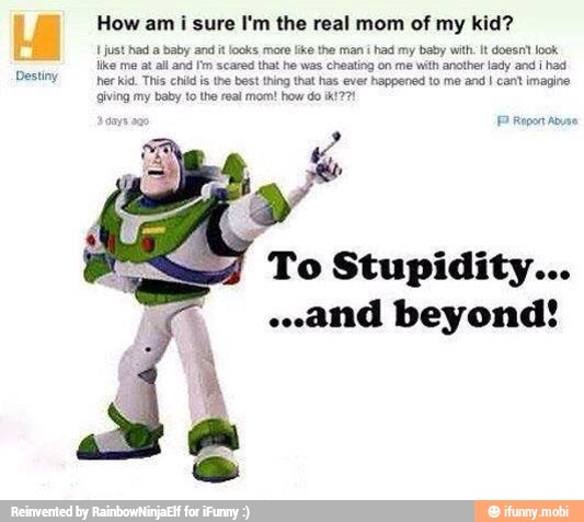 How am
i sure I'm the real mom of my kid?
I just had baby and it looks more lke the man
i had my baby with: It doesnt look
like me at all and I'm scared that he was cheating on me with another lady and i
had
Destiny
herkid. This chid is the best hing that has ever happened to me and I cant imagine
giving my baby to the real mom! how do ik! 77!
'ei F Report Abus
To Stupidity...
"and beyond!
À