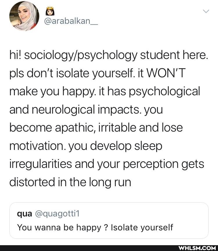 @arabalkan_
hi! student here.
pls don't isolate yourself. it WON'T make you happy. it has psychological and neurological impacts. you become apathic, irritable and lose motivation. you develop sleep irregularities and your perception gets distorted in the long run
qua @quagotti1
You wanna be happy ? Isolate yourself