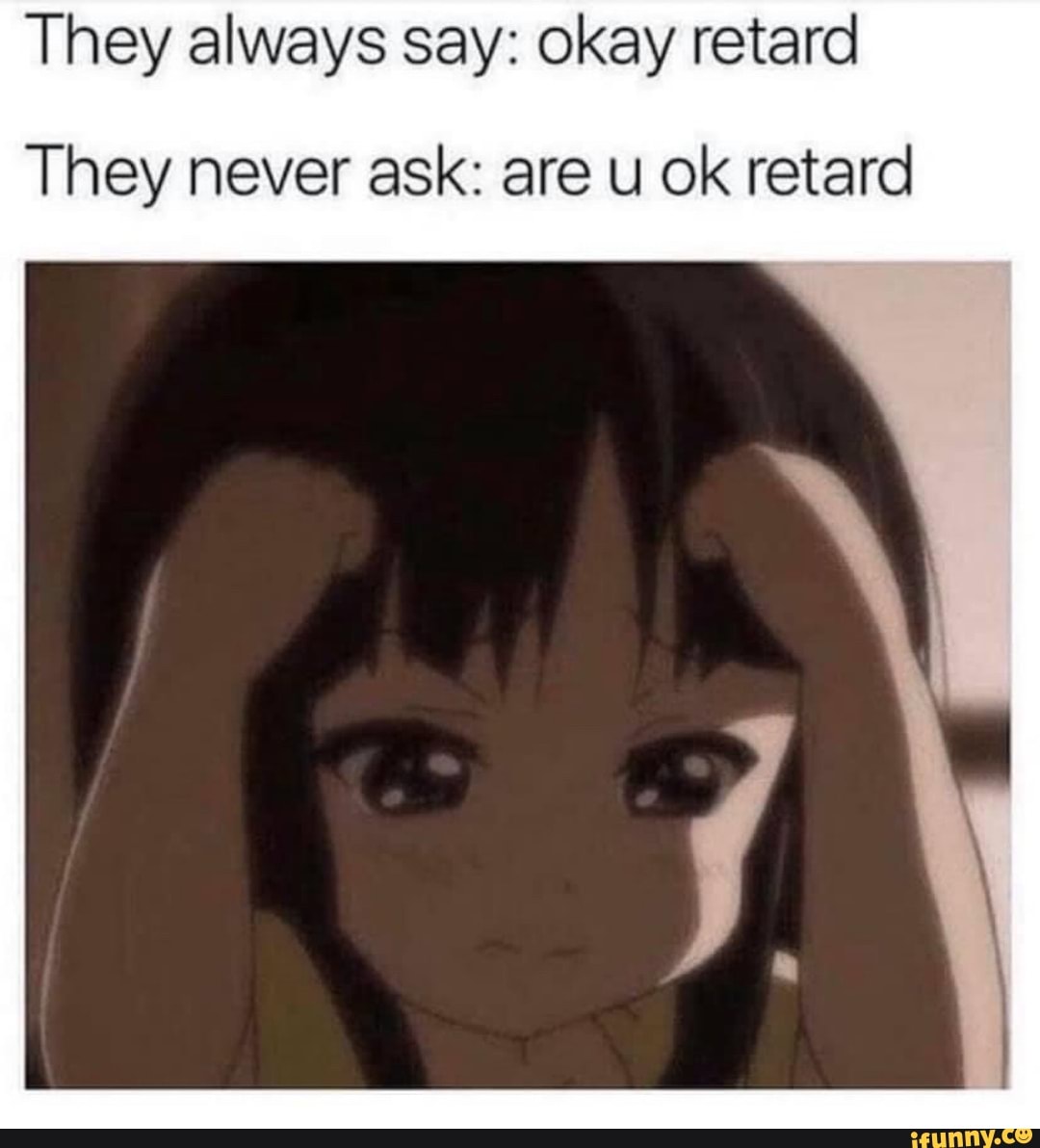 They always say: okay retard
They never ask: are u ok retard