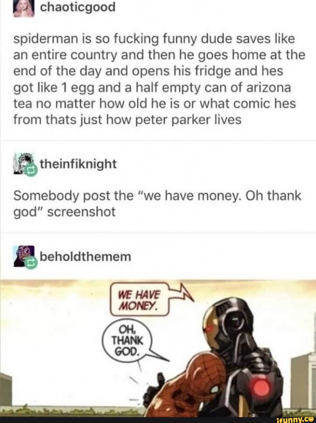 spiderman is so fucking funny dude saves like an entire country and then he goes home at the end of the day and opens his fridge and hes got like 1 egg and a half empty can of arizona tea no matter how old he is or what comic hes from thats just how peter parker lives
Somebody post the "we have money. Oh thank god" screenshot
beholdthemem
we