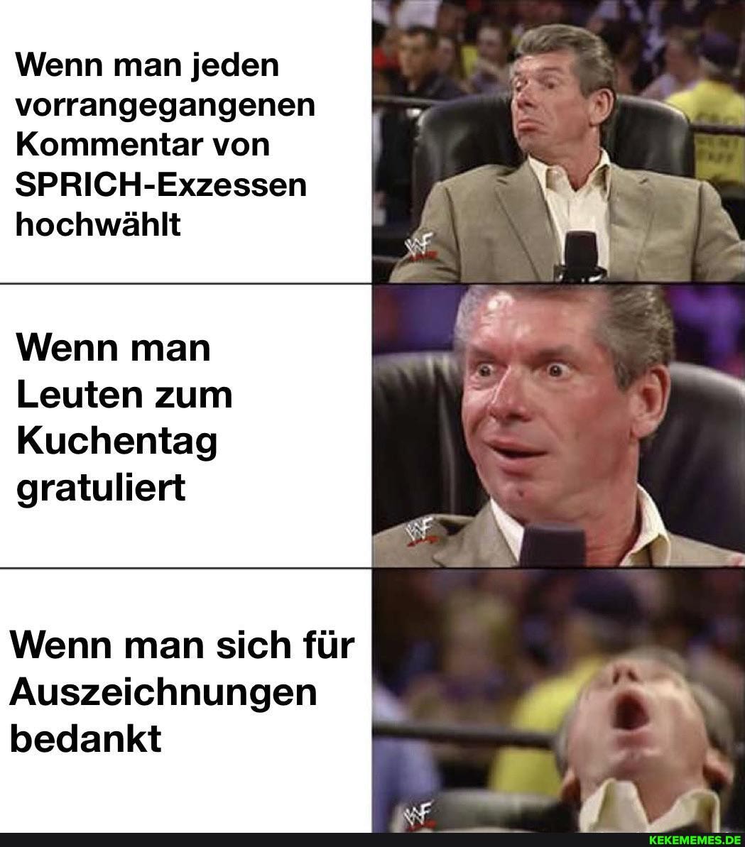 Wenn man jeden vorangegangenen
Kommentar von
SPRICH-Exzessen hochwählt
Wenn man
Leuten zum
Kuchentag gratuliert
Wenn man sich für
Auszeichnungen bedankt
IN
