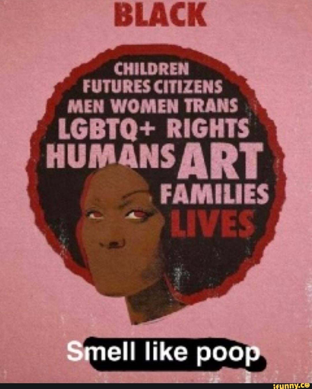 BLACK
CHILDREN FUTURES CITIZENS MEN WOMEN TRANS
LGBTQ+ RIGHTS
HUMANS
FAMILIES
LIVES
ell like poop