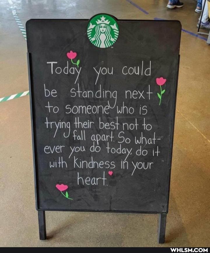 To you cou Id
be standing next
+o someone' who is
their trying best not to what-
Foll art what- trying ever you do today do it with Kindness if your
heart.