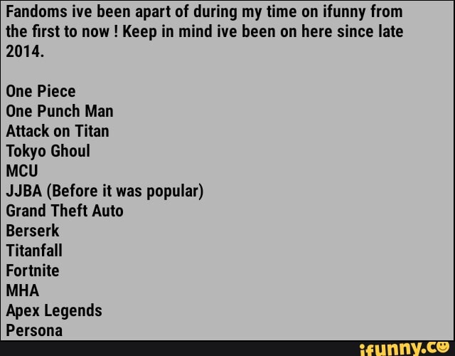 Fandoms ive been apart of during my time on ifunny from
the first to now Keep in mind ive been on here since late
2014.
One Piece
One Punch Man
Attack on Titan
Tokyo Ghoul
MCU
JJBA (Before it was popular)
Grand Theft Auto
Berserk
Titanfall
Fortnite
MHA
Apex Legends
Persona