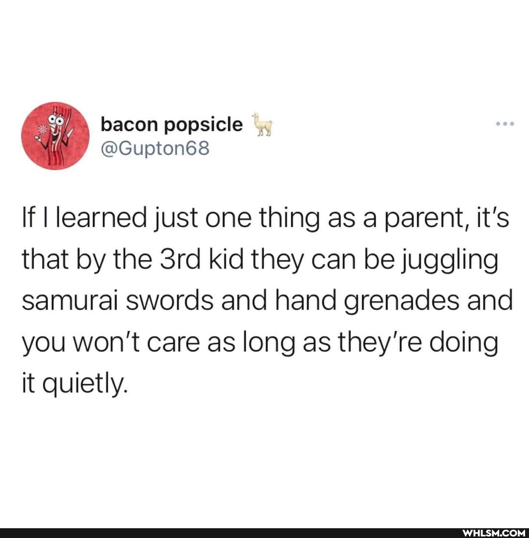 If I learned just one thing as a parent, it's that by the kid they can be juggling samurai swords and hand grenades and you won't care as long as they're doing it quietly.