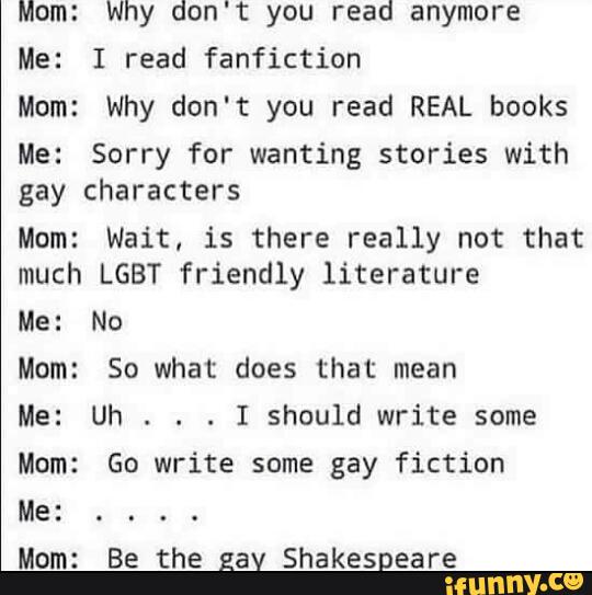 Mom: Why don't you read anymore
Me: I read fanfiction
Mom: Why don't you read REAL books
Me: Sorry for wanting stories with
gay characters
Mom: Wait. is there really not that
much LGBT friendly literature
Me: No
Mom: So what does that mean
Me: Uh
. . .
I should write some
Mom: Go write some gay fiction
Mom: Be the gay Shakespeare