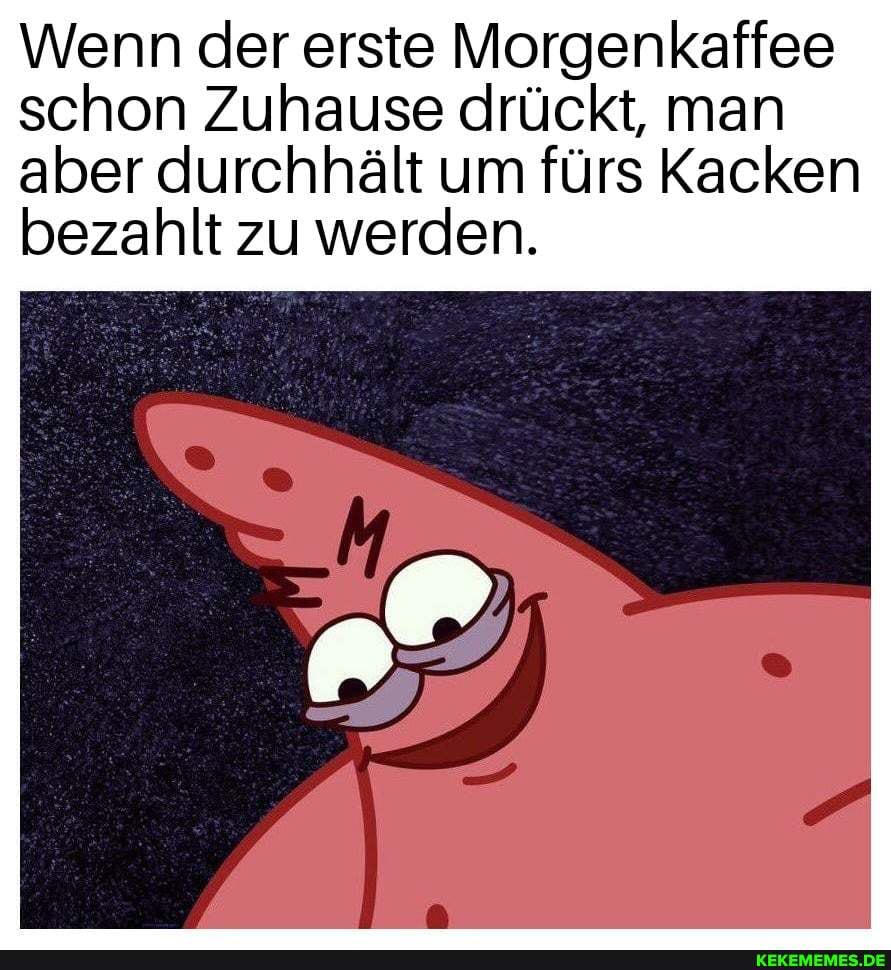 Wenn der erste Morgenkaffee schon Zuhause drückt, man
aber durchhält um fürs Kacken bezahlt zu werden.