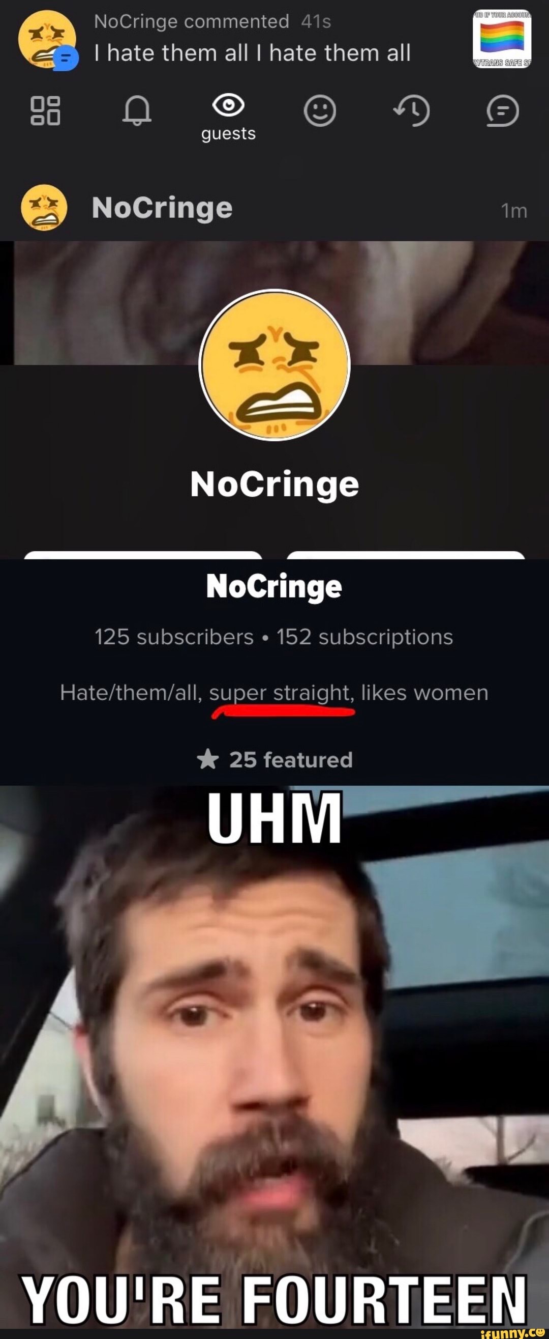 NoCringe commented
I hate them all I hate them all
ss Oo guests HY
guests
NoCringe
er
NoCringe
NoCringe
125 subscribers 152 subscriptions
super straight, likes women
25 featured
UHM
YOU'RE FOURTEEN