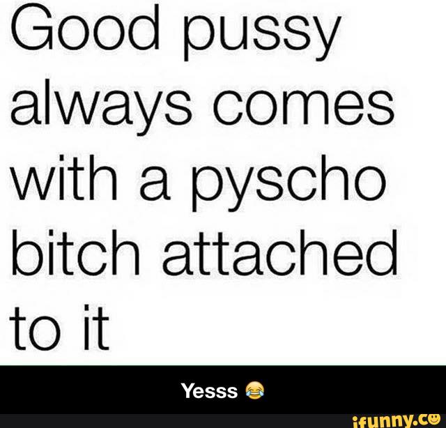 Good pussy always comes with a pyscho bitch attached to it - Yesss 😂.