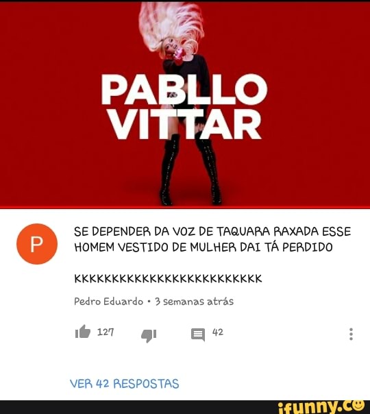 PABLLO
ar
SE DEPENDER DA VOZ DE TAQUARA RAXADA ESSE
HOMEM VESTIDO DE MULHER DAI TÁ PERDIDO
Pedro Eduardo 3 semanas atras