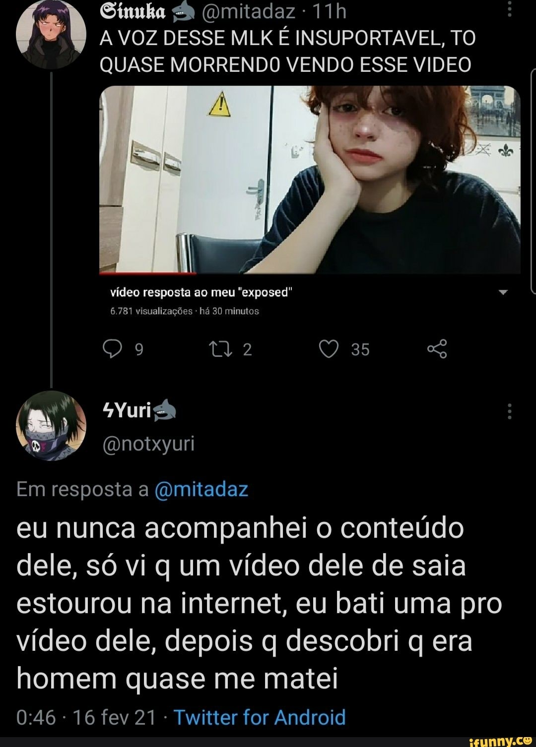 Sinuka (Omitadaz
A VOZ DESSE MLK É INSUPORTAVEL, TO QUASE MORRENDO VENDO ESSE VIDEO
À Lo
vídeo resposta ao meu "exposed"
35
6.781 visualizações há 30 minutos
Em resposta a (Omitadaz
eu nunca acompanhei o conteúdo dele, só vi q um vídeo dele de saia estourou na internet, eu bati uma pro vídeo dele, depois q descobri q era homem quase me matei
16 fev 21 Twitter for Android