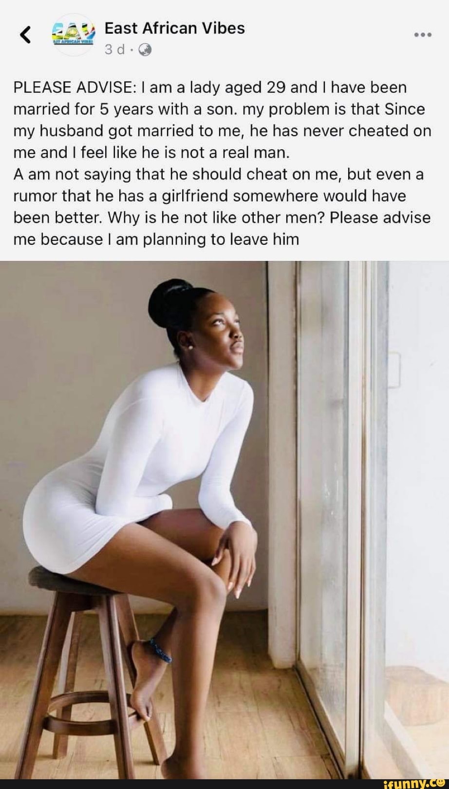 East African Vibes
PLEASE ADVISE: I am a lady aged 29 and I have been married for 5 years with a son. my problem is that Since my husband got married to me, he has never cheated on me and I feel like he is not a real man.
A am not saying that he should cheat on me, but even a rumor that he has a girlfriend somewhere would have been better. Why is he not like other men? Please advise me because I am planning to leave him