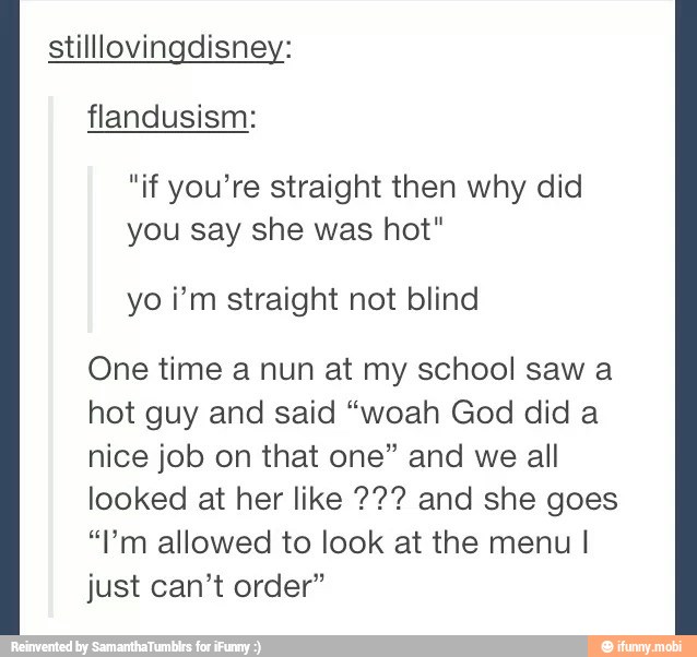 flandusism:
"if you're straight then why did
you say she was hot"
yo im straight not blind
One time a nun at my school saw a
hot guy and said "woah God did a
nice job on that one" and we all
looked at her like 72? and she goes
"lm allowed to look at the menu I
just can't order"