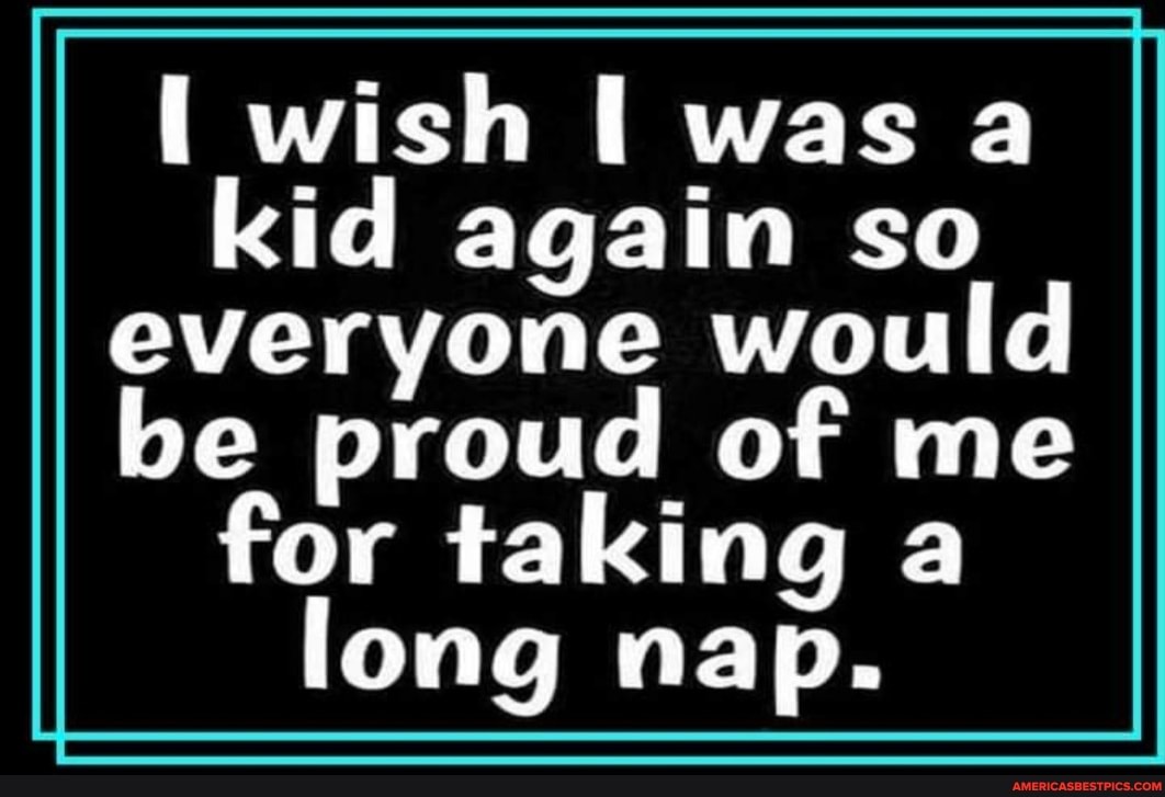 wish was a kid again so everyone would
be proud of me for taking a long nap.