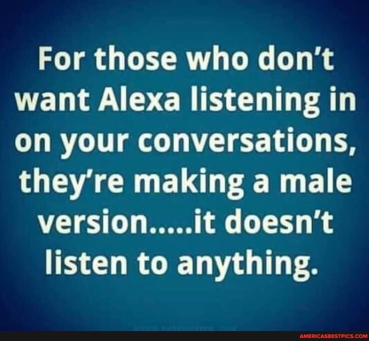 For those who don't want Alexa listening in on your conversations, they're making a male
version.....it doesn't
listen to anything.