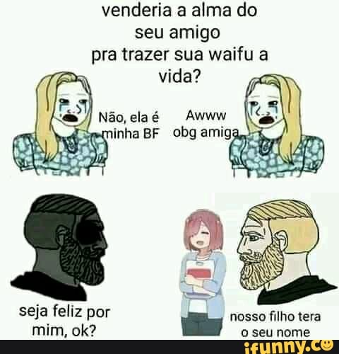 venderia a alma do seu amigo pra trazer sua waifu a vida?
Não elaé Awww inha BF obg amiga
seja feliz por nosso filho tera mim, ok? seu nome