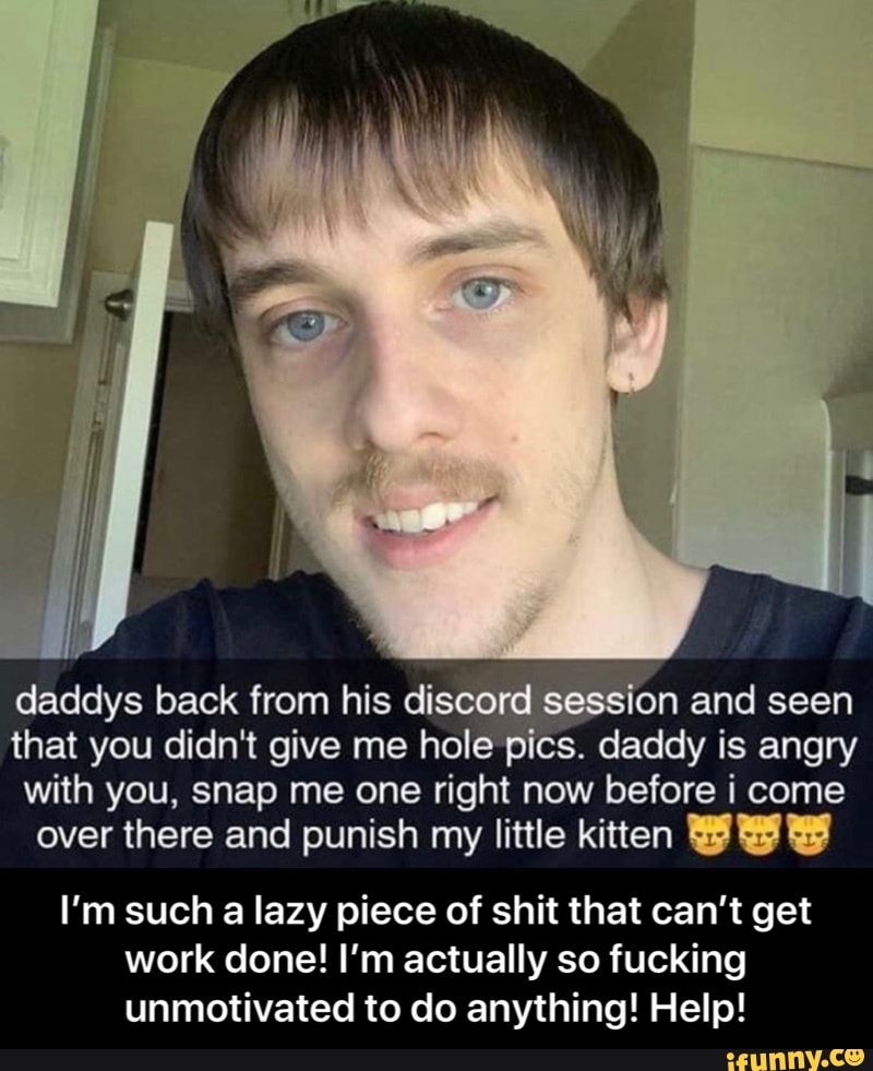 daddys back from his discor on and seen
that you didn't give me hole p s. "daddy is angry
with you, snap me one right now before i come
over there and punish my little kitten BE
I'm such a lazy piece of shit that can't get
work done! I'm actually so fucking
unmotivated to do anything! Help! - I’m such a lazy piece of shit that can’t get work done! I’m actually so fucking unmotivated to do anything! Help!