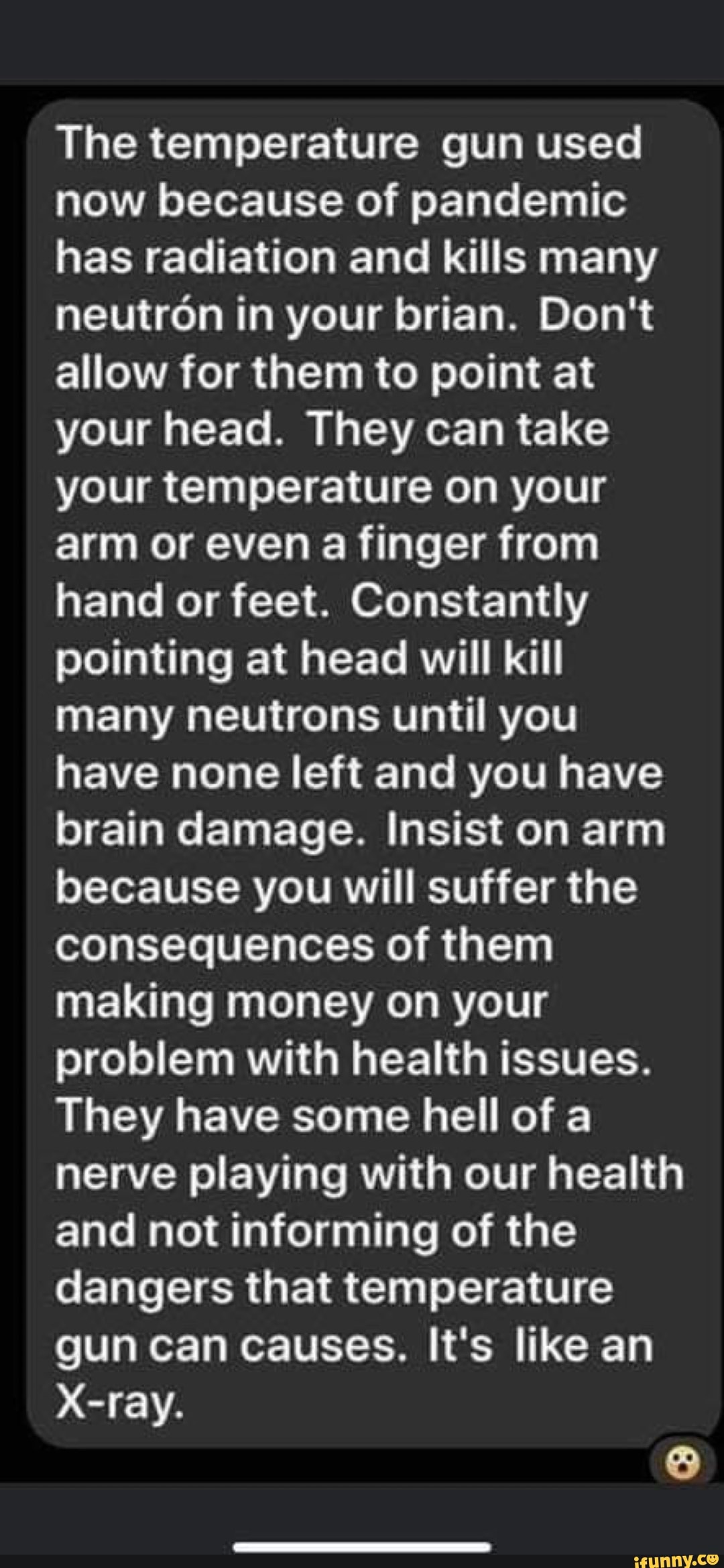 The temperature gun used
now because of pandemic
has radiation and kills many
neutron in your brian. Don't
allow for them to point at
your head. They can take
your temperature on your
arm or even a finger from
hand or feet. Constantly
pointing at head will kill
many neutrons until you
have none left and you have
brain damage. Insist on arm
because you will suffer the
consequences of them
making money on your
problem with health issues.
They have some hell of a
nerve playing with our health
and not informing of the
dangers that temperature
gun can causes. It's like an