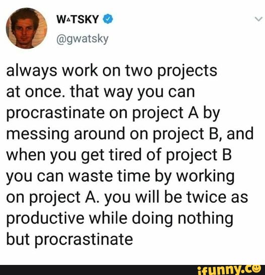 always work on two projects
at once. that way you can
procrastinate on project A by
messing around on project B, and
when you get tired of project B
you can waste time by working
on project A. you will be twice as
productive while doing nothing
but procrastinate