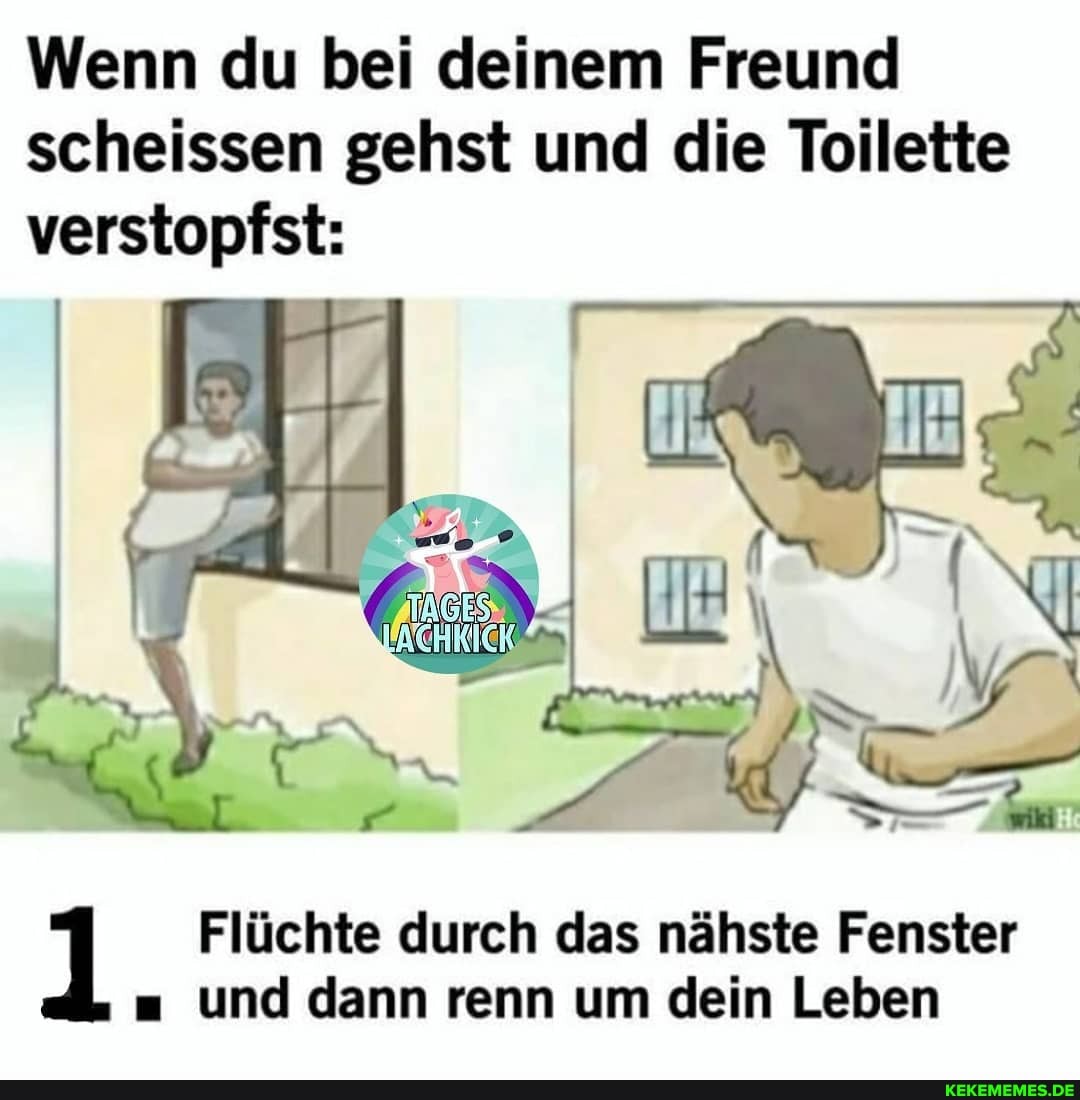 Wenn du bei deinem Freund scheissen gehst und die Toilette verstopfst:
IN
Flüchte durch das nähste Fenster und dann renn um dein Leben