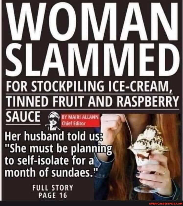 WOMAN SLAMMED
FOR STOCKPILING ICE-CREAM,
TINNED FRUIT AND RASPBERRY SAUCE BY MAIRI Chief ALLANN Editor \
Chief Editor
Her husband told us;
"She must be planning to self-isolate for aX month of sundaes."
FULL STORY DACE