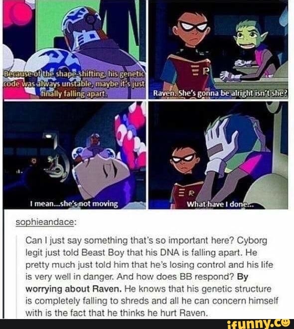 Can I just say something that's so important here? Cyborg
legit just told Beast Boy that his DNA is falling apart. He
pretty much just told him that he's losing control and his life
is very well in danger. And how does BB respond? By
worrying about Raven. He knows that his
structure
is
pletely falling to shreds and all he can concern himself
with is the fact that he thinks he hurt Raven